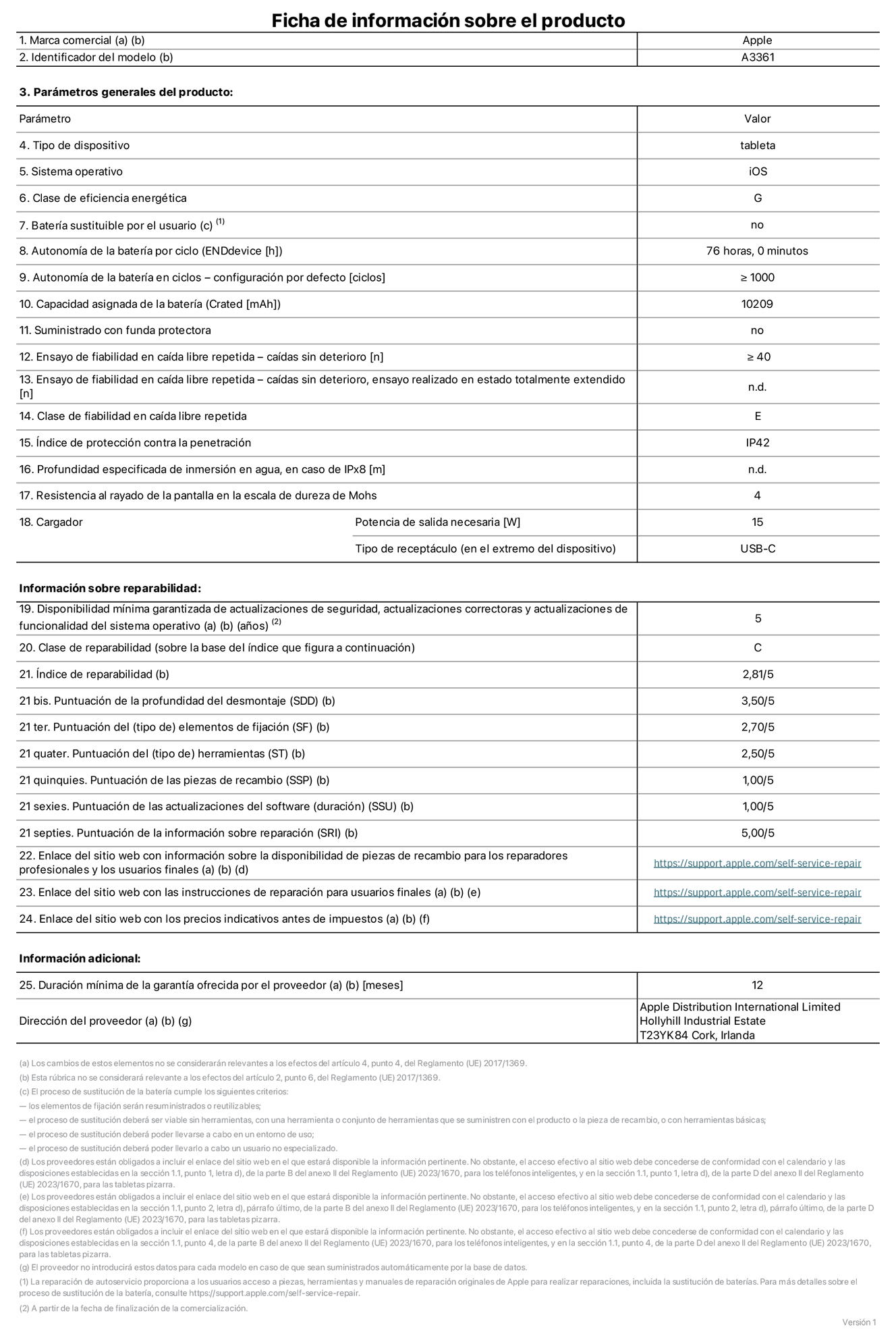 Ficha de información de producto del iPad Pro (M5, Wi‑Fi + Cellular) de 13 pulgadas, modelo A3361. Suministrado por Apple Distribution International Limited con sede en Hollyhill Industrial Estate, T23 YK84 Cork (Irlanda). Tipo de dispositivo: Tablet. Sistema operativo: iOS. Clase de eficiencia energética: G. Batería sustituible por el usuario: No. Autonomía de la batería por ciclo: 76 horas. Autonomía de la batería en ciclos (configuración por defecto): ≥ 1.000. Capacidad asignada de la batería: 10.209 mAh. Suministrado con funda protectora: No. Caídas sin deterioro en ensayo de fiabilidad en caída libre repetida: ≥ 40. Caídas sin deterioro en ensayo de fiabilidad en caída libre repetida realizado en estado totalmente extendido: No aplicable. Clase de fiabilidad en caída libre repetida: E. Índice de protección contra la penetración: IP42. Profundidad especificada de inmersión en agua, en caso de iPx8: No aplicable. Resistencia al rayado de la pantalla en la escala de dureza de Mohs: 4. Potencia de salida necesaria del cargador: 15 W. Tipo de receptáculo del cargador (en el extremo del dispositivo): USB‑C. Disponibilidad mínima garantizada de actualizaciones de seguridad, correctoras y de funcionalidad del sistema operativo: 5 años. Clase de reparabilidad: C. Índice de reparabilidad: 2,81/5. Puntuación de la profundidad del desmontaje (SDD): 3,50/5. Puntuación de los elementos de fijación: 2,70/5. Puntuación de las herramientas: 2,50/5. Puntuación de las piezas de recambio: 1,00/5. Puntuación de las actualizaciones de software: 1/5. Puntuación de la información sobre reparación: 5/5. Enlace del sitio web con información sobre la disponibilidad de piezas de recambio para reparadores profesionales y usuarios finales: https://support.apple.com/self-service-repair. Enlace del sitio web con las instrucciones de reparación para usuarios finales: https://support.apple.com/self-service-repair. Enlace del sitio web con los precios indicativos antes de impuestos: https://support.apple.com/self-service-repair. Se ofrece una garantía general de 12 meses.