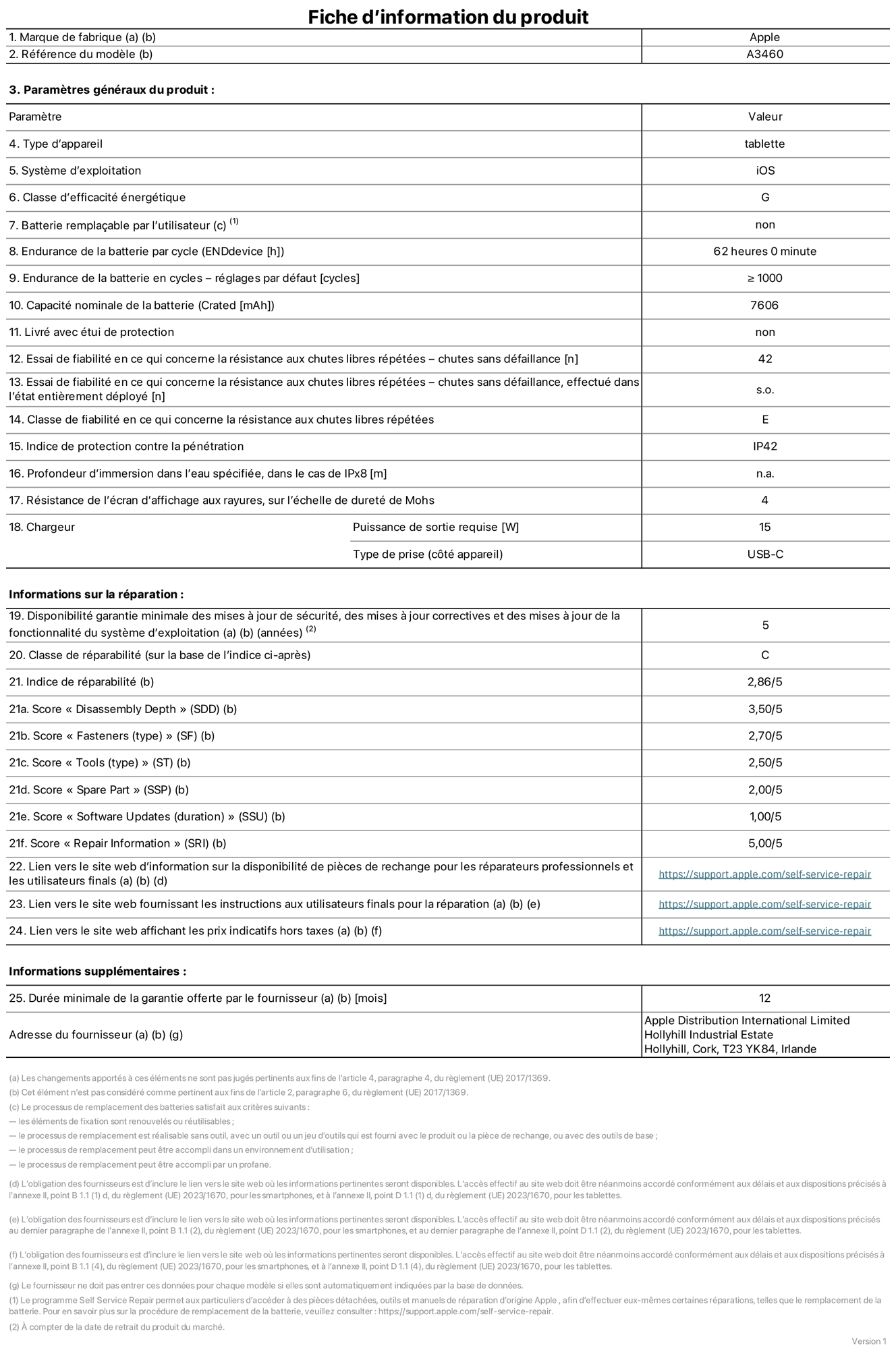 Fiche d’informations produit de l’iPad Air 11 pouces Wi‑Fi + Cellular, modèle A3460. Fournie par Apple Distribution International Limited, Hollyhill Industrial Estate. Cork, T23 YK84, Irlande. Type d’appareil : tablette. Système d’exploitation : iOS. Classe d’efficacité énergétique : G. Batterie remplaçable par l’utilisateur : non. Endurance de la batterie par cycle : 62 heures. Endurance de la batterie en cycles – réglages par défaut : supérieure ou égale à 1 000. Capacité nominale de la batterie : 7 606 mAh. Livré avec étui de protection : non. Essai de fiabilité en ce qui concerne la résistance aux chutes libres répétées – chutes sans défaillance : 42. Essai de fiabilité en ce qui concerne la résistance aux chutes libres répétées – chutes sans défaillance, effectué dans l’état entièrement déployé : non applicable. Classe de fiabilité en ce qui concerne la résistance aux chutes libres répétées : E. Indice de protection contre la pénétration : IP42. Profondeur d’immersion dans l’eau spécifiée, dans le cas de l’IPx8 : non applicable. Résistance de l’écran d’affichage aux rayures sur l’échelle de dureté de Mohs : 4. Puissance de sortie requise du chargeur : 15 W. Type de prise (côté appareil) : USB‑C. Disponibilité garantie minimale des mises à jour de sécurité, des mises à jour correctives et des mises à jour de la fonctionnalité du système d’exploitation : 5 ans. Classe de réparabilité : C. Indice de réparabilité : 2,86/5. Score pour la profondeur de désassemblage (SDD) : 3,50/5. Score pour les éléments de fixation : 2,70/5. Score pour les outils : 2,50/5. Score pour les pièces de rechange : 2,00/5. Score pour la mise à jour des logiciels : 1,00/5. Score pour les informations concernant la réparation : 5,00/5. Lien vers le site web d’information sur la disponibilité des pièces de rechange pour les réparateurs professionnels et les utilisateurs finals : https://support.apple.com/self-service-repair. Lien vers le site web fournissant les instructions aux utilisateurs finals pour la réparation : https://support.apple.com/self-service-repair. Lien vers le site web affichant les prix indicatifs hors taxes : https://support.apple.com/self-service-repair. Garantie générale de 12 mois offerte.