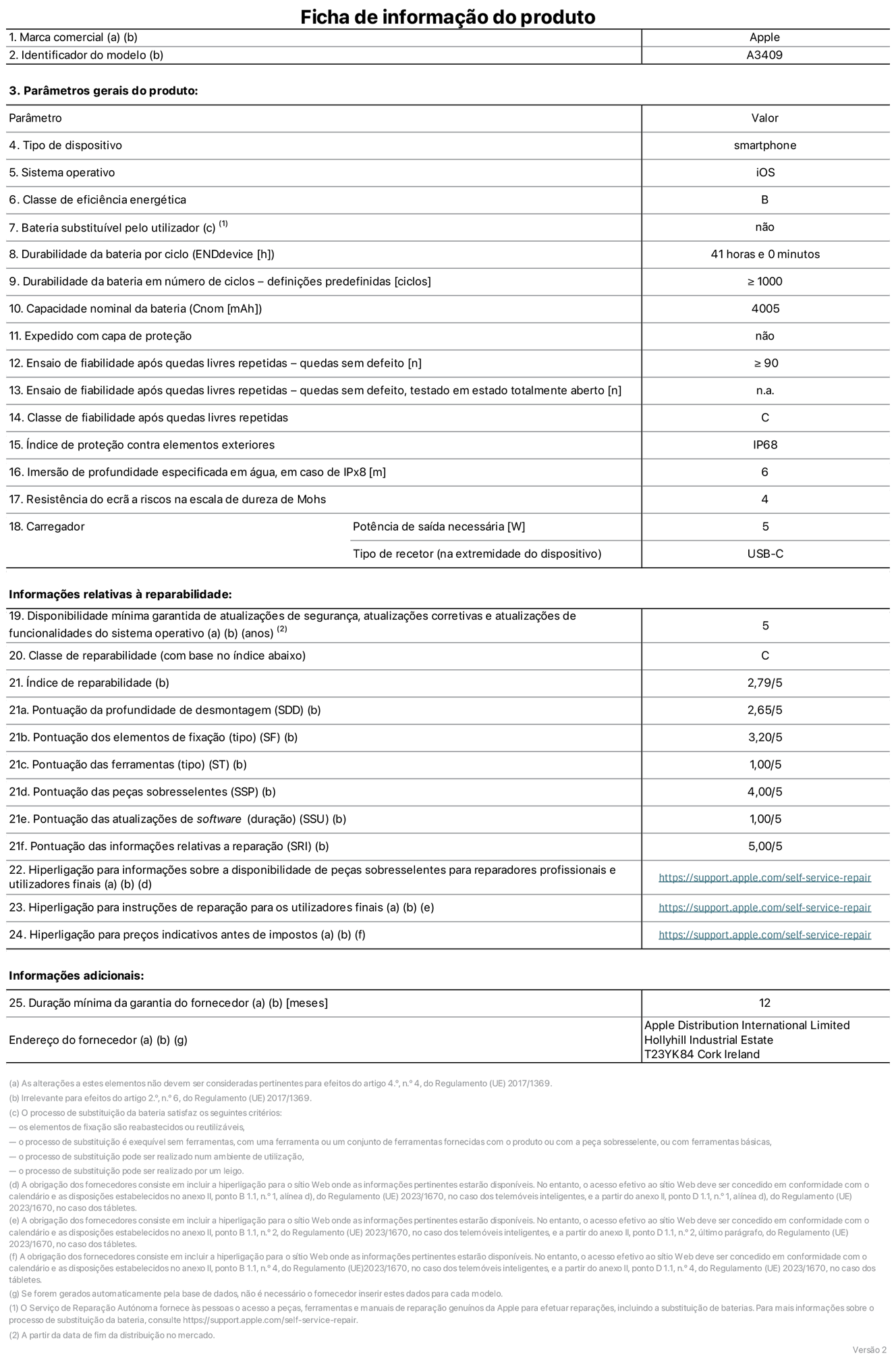 Folha de informações do produto para o iPhone 16e, modelo A3409. Fornecido pela Apple Distribution International Limited, Hollyhill Industrial Estate. Cork, Irlanda T23 YK84. Tipo de dispositivo: smartphone. Sistema operativo: iOS. Classe de eficiência energética: B. Bateria substituível pelo utilizador: não. Autonomia da bateria por ciclo: 41 horas. Autonomia da bateria em ciclos - pré‑configurações: número igual ou superior a 1000. Capacidade nominal da bateria: 4005 mAh. Enviado com capa protetora: não. Teste de fiabilidade após quedas livres repetidas - quedas sem defeito: número igual ou superior a 90. Teste de fiabilidade após quedas livres repetidas - quedas sem defeito testadas no estado totalmente aberto: não aplicável. Classe de fiabilidade após quedas livres repetidas: C. Índice de proteção contra elementos exteriores: IP68. Imersão de profundidade especificada em água, em caso de IPx8: 6 metros. Resistência do ecrã a riscos na escala de dureza de Mohs: 4. Potência de saída necessária do carregador: 5 watts. Tipo de recetor do carregador (na extremidade do dispositivo): USB-C. Disponibilidade mínima garantida de atualizações de segurança, atualizações corretivas e atualizações de funcionalidades do sistema operativo: 5 anos. Classe de reparabilidade: C. Índice de reparabilidade: 2,79/5. Pontuação da profundidade de desmontagem (SDD): 2,65/5. Pontuação dos elementos de fixação: 3,20/5. Pontuação das ferramentas: 1,00/5. Pontuação das peças sobresselentes: 4,00/5. Pontuação das atualizações de software: 1,00/5. Pontuação das informações relativas a reparação: 5,00/5. Hiperligação para informações sobre a disponibilidade de peças sobresselentes para reparadores profissionais e utilizadores finais: https://support.apple.com/self-service-repair. Hiperligação para instruções de reparação para utilizadores finais: https://support.apple.com/self-service-repair. Hiperligação para preços indicativos antes de impostos: https://support.apple.com/self-service-repair. Oferta de garantia geral de 12 meses.