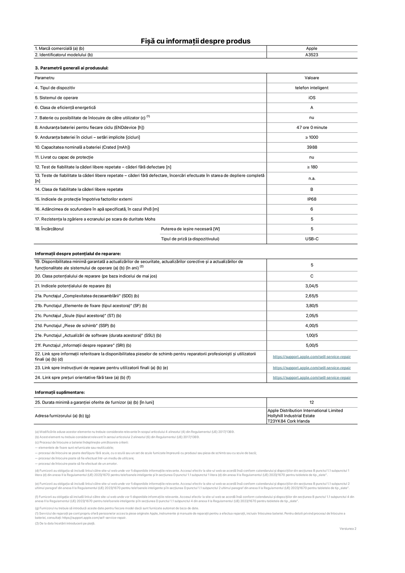 Fișa cu informații despre produs pentru iPhone 17 Pro, modelul A3523. Furnizată de Apple Distribution International Limited, Hollyhill Industrial Estate. Cork, Irlanda, T23 YK84. Tipul de dispozitiv: telefon inteligent. Sistemul de operare: iOS. Clasa de eficiență energetică: A. Baterie cu posibilitate de înlocuire de către utilizator: nu. Anduranța bateriei pentru fiecare ciclu: 47 de ore. Anduranța bateriei în cicluri – setări implicite: mai mare sau egală cu 1000. Capacitatea nominală a bateriei: 4252 miliamperi-oră. Livrat cu capac de protecție: nu. Test de fiabilitate la căderi libere repetate – căderi fără defectare: mai mare sau egal cu 180. Test de fiabilitate la căderi libere repetate – căderi fără defectare, încercări efectuate în starea de depliere completă: nu se aplică. Clasa de fiabilitate la căderi libere repetate: B. Indicele de protecție împotriva factorilor externi: IP68. Adâncimea de scufundare specificată în apă, în cazul IPx8: 6 metri. Rezistența la zgâriere a ecranului pe scara de duritate Mohs: 5. Puterea de ieșire necesară pentru încărcător: 5 wați. Tipul de conector al încărcătorului (la capătul dispozitivului): USB-C. Disponibilitatea minimă garantată a actualizărilor de securitate, a actualizărilor corective și a actualizărilor de funcționalitate: 5 ani. Clasa potențialului de reparare: C. Indicele potențialului de reparare: 3,04/5. Punctajul „Complexitatea dezasamblării” (SDD): 2,65/5. Punctajul „Elemente de fixare”: 3,80/5. Punctajul „Scule”: 2,05/5. Punctajul „Piese de schimb”: 4,00/5. Punctajul „Actualizări de software”: 1,00/5. Punctajul „Informații despre reparare”: 5,00/5. Link spre informații referitoare la disponibilitatea pieselor de schimb pentru reparatorii profesioniști și utilizatorii finali: https://support.apple.com/self-service-repair. Link spre instrucțiuni de reparare pentru utilizatorii finali: https://support.apple.com/self-service-repair. Link spre prețuri orientative fără taxe: https://support.apple.com/self-service-repair. Garanție generală oferită: 12 luni.